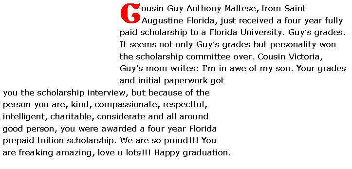 Text Box: Cousin Guy Anthony Maltese, from Saint Augustine Florida, just received a four year fully paid scholarship to a Florida University. Guy�s grades. It seems not only Guy�s grades but personality won the scholarship committee over. Cousin Victoria, Guy�s mom writes: I'm in awe of my son. Your grades and initial paperwork got you the scholarship interview, but because of the person you are, kind, compassionate, respectful, intelligent, charitable, considerate and all around good person, you were awarded a four year Florida prepaid tuition scholarship. We are so proud!!! You are freaking amazing, love u lots!!!&nbsp;Happy graduation. 